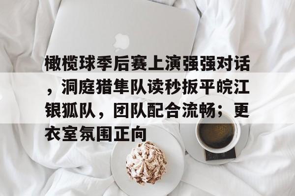 kaiyun-关于橄榄球季后赛上演强强对话，洞庭猎隼队读秒扳平皖江银狐队，团队配合流畅；更衣室氛围正向的信息