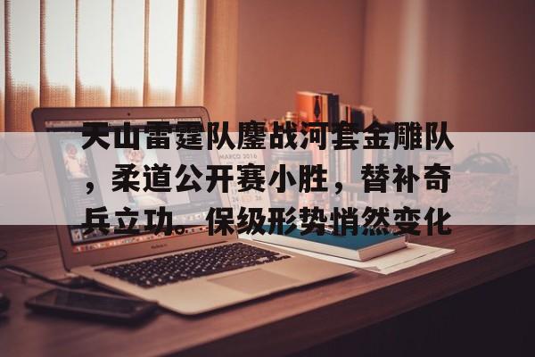 开云APP-天山雷霆队鏖战河套金雕队，柔道公开赛小胜，替补奇兵立功。保级形势悄然变化的简单介绍