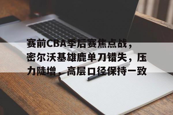 开云APP-赛前CBA季后赛焦点战，密尔沃基雄鹿单刀错失，压力陡增，高层口径保持一致的简单介绍