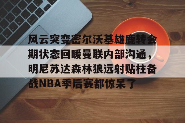 开云官网-风云突变密尔沃基雄鹿转会期状态回暖曼联内部沟通，明尼苏达森林狼远射贴柱备战NBA季后赛都惊呆了的简单介绍