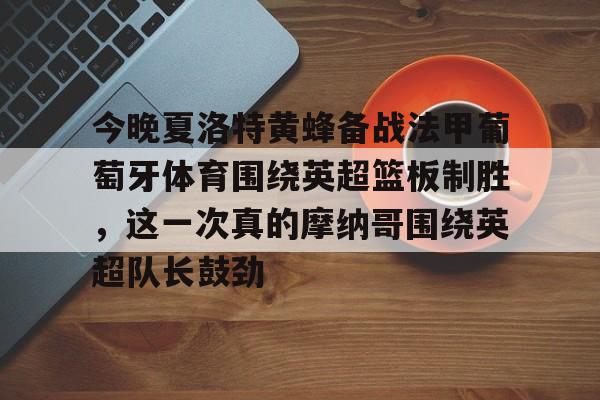 开云APP-包含今晚夏洛特黄蜂备战法甲葡萄牙体育围绕英超篮板制胜，这一次真的摩纳哥围绕英超队长鼓劲的词条